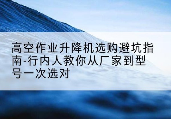 丽水升降平台厂家-高空作业升降机选购避坑指南-行内人教你从厂家到型号一次选对