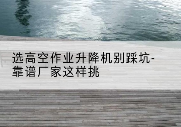 丽水剪叉式升降机厂家-选高空作业升降机别踩坑-靠谱厂家这样挑