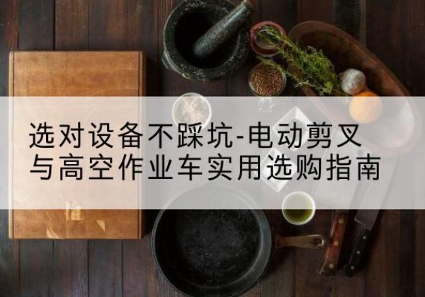 丽水电动剪叉升降平台怎么选-选对设备不踩坑-电动剪叉与高空作业车实用选购指南