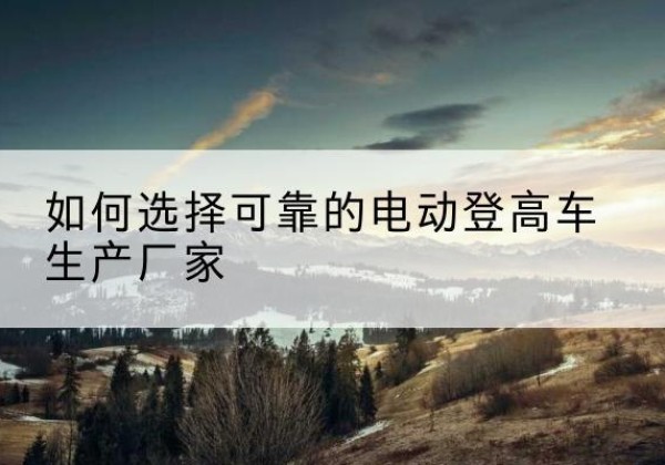 丽水电动登高车厂家-如何选择可靠的电动登高车生产厂家