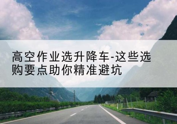 丽水升降车厂家-高空作业选升降车-这些选购要点助你*避坑