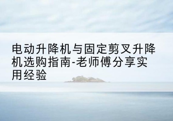 丽水电动升降机怎么选-电动升降机与固定剪叉升降机选购指南-老师傅分享实用经验