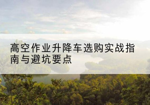 丽水升降车怎么选-高空作业升降车选购实战指南与避坑要点