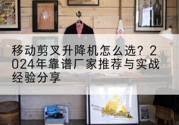 丽水升降平台厂家推荐-移动剪叉升降机怎么选？2024年靠谱厂家推荐与实战经验分享